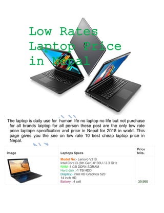 The laptop is daily use for human life no laptop no life but not purchase
for all brands laiptop for all person these post are the only low rate
price laptope specification and price in Nepal for 2018 in world. This
page gives you the see on low rate 10 best cheap laptop price in
Nepal.
Image Laptops Specs
Price
NRs.
Model No:- Lenovo V310
Intel Core i3 (6th Gen) 6100U / 2.3 GHz
RAM:-4 GB DDR4 SDRAM
Hard disk :-1 TB HDD
Display:–Intel HD Graphics 520
14 inch HD
Battery : 4 cell 39,990
Low Rates
Laptop Price
in Nepal
 
