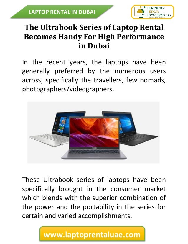 LAPTOP RENTAL IN DUBAI
www.laptoprentaluae.com
The Ultrabook Series of Laptop Rental
Becomes Handy For High Performance
in Dubai
In the recent years, the laptops have been
generally preferred by the numerous users
across; specifically the travellers, few nomads,
photographers/videographers.
These Ultrabook series of laptops have been
specifically brought in the consumer market
which blends with the superior combination of
the power and the portability in the series for
certain and varied accomplishments.
 
