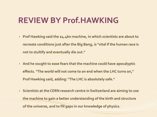 REVIEW BY Prof.HAWKING
• Prof Hawking said the £4.4bn machine, in which scientists are about to
recreate conditions just after the Big Bang, is "vital if the human race is
not to stultify and eventually die out."
• And he sought to ease fears that the machine could have apocalyptic
effects. "The world will not come to an end when the LHC turns on,"
Prof Hawking said, adding: "The LHC is absolutely safe."
• Scientists at the CERN research centre in Switzerland are aiming to use
the machine to gain a better understanding of the birth and structure
of the universe, and to fill gaps in our knowledge of physics.
 