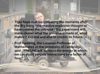 • They hope that by recreating the moments after
the Big Bang - the massive explosion thought to
have created the universe - the experiment will
make clearer what the universe is made of, what
makes it expand and also to predict its future.
• Prof Hawking, the Lucasian Professor of
Mathematics at the University of Cambridge,
said: "The LHC will increase the energy at which
we can study particle interactions by a factor of
four."
 