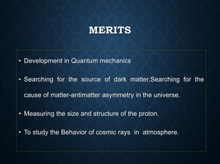 MERITS
• Development in Quantum mechanics
• Searching for the source of dark matter.Searching for the
cause of matter-antimatter asymmetry in the universe.
• Measuring the size and structure of the proton.
• To study the Behavior of cosmic rays in atmosphere.
 