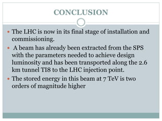 CONCLUSION
 The LHC is now in its final stage of installation and
commissioning.
 A beam has already been extracted from the SPS
with the parameters needed to achieve design
luminosity and has been transported along the 2.6
km tunnel TI8 to the LHC injection point.
 The stored energy in this beam at 7 TeV is two
orders of magnitude higher
 