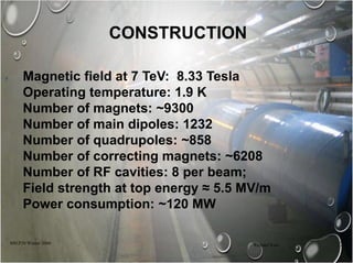 CONSTRUCTION
880.P20 Winter 2006 Richard Kass 7
Magnetic field at 7 TeV: 8.33 Tesla
Operating temperature: 1.9 K
Number of magnets: ~9300
Number of main dipoles: 1232
Number of quadrupoles: ~858
Number of correcting magnets: ~6208
Number of RF cavities: 8 per beam;
Field strength at top energy ≈ 5.5 MV/m
Power consumption: ~120 MW
 