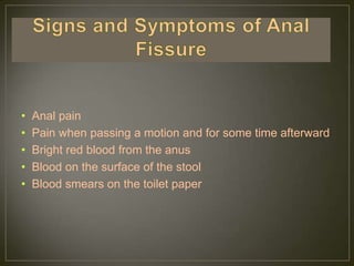 •   Anal pain
•   Pain when passing a motion and for some time afterward
•   Bright red blood from the anus
•   Blood on the surface of the stool
•   Blood smears on the toilet paper
 