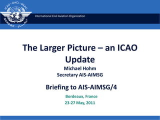 The Larger Picture – an ICAO UpdateMichael HohmSecretary AIS-AIMSG Briefing to AIS-AIMSG/4    Bordeaux, France 23-27 May, 2011 
