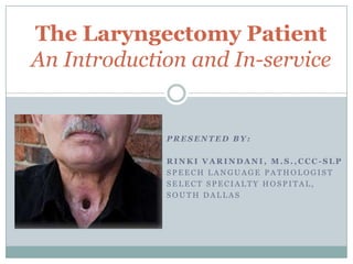 The Laryngectomy Patient
An Introduction and In-service

PRESENTED BY:
RINKI VARINDANI, M.S.,CCC-SLP
SPEECH LANGUAGE PATHOLOGIST
SELECT SPECIALTY HOSPITAL,
SOUTH DALLAS

 