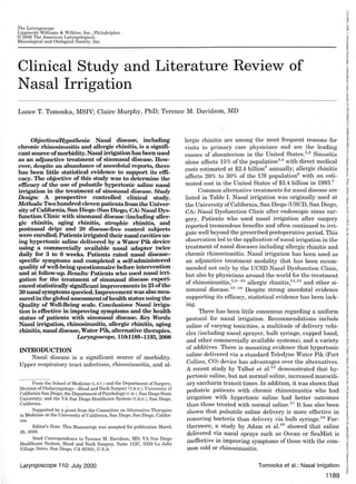 The Laryngoscope
Lippincott Williams & Wilkins, Inc., Philadelphia
© 2000 The American Laryngological,
Rhinological and Otological Society, Inc.
Clinical Study and Literature Review of
Nasal Irrigation
Lance T. Tomooka, MSIV; Claire Murphy, PhD; Terence M. Davidson, MD
Objectives/Hypothesis: Nasal disease, including
chronic rhinosinusitis and allergic rhinitis, is a signifi-
cant source ofmorbidity. Nasal irrigation has been used
as an adjunctive treatment of sinonasal disease. How-
ever, despite an abundance of anecdotal reports, there
has been little statistical evidence to support its effi-
cacy. The objective of this study was to determine the
efficacy of the use of pulsatile hypertonic saline nasal
irrigation in the treatment of sinonasal disease. Study
Design: A prospective controlled clinical study.
Methods: Two hundred eleven patientsfrom the Univer-
sity ofCalifornia, San Diego (San Diego, CA) Nasal Dys-
function Clinic with sinonasal disease (including aller-
gic rhinitis, aging rhinitis, atrophic rhinitis, and
postnasal drip) and 20 disease-free control subjects
were enrolled. Patients irrigated their nasal cavities us-
ing hypertonic saline delivered by a Water Pik device
using a commercially available nasal adapter twice
daily for 3 to 6 weeks. Patients rated nasal disease-
specific symptoms and completed a self-administered
quality ofwell-being questionnaire before intervention
and at follow-up. Results: Patients who used nasal irri-
gation for the treatment of sinonasal disease experi-
enced statistically significant improvements in 23 ofthe
30 nasal symptoms queried. Improvement was also mea-
sured in the global assessment ofhealth status using the
Quality of Well-Being scale. Conclusions: Nasal irriga-
tion is effective in improving symptoms and the health
status of patients with sinonasal disease. Key Words:
Nasal irrigation, rhinosinusitis, allergic rhinitis, aging
rhinitis, nasal disease, Water Pik, alternative therapies.
Laryngoscope, 110:1189-1193, 2000
INTRODUCTION
Nasal disease is a significant source of morbidity.
Upper respiratory tract infections, rhinosinusitis, and al-
From the School of Medicine (L.T.T.) and the Department of Surgery,
Division ofOtolaryngology-Head and Neck Surgery (T.M.D.), University of
California San Diego; the Department of Psychology (C.M.), San Diego State
University; and the VA San Diego Healthcare System (T.M.D.), San Diego,
California.
Supported by a grant from the Committee on Alternative Therapies
in Medicine at the University of California, San Diego, San Diego, Califor-
nia.
Editor's Note: This Manuscript was·accepted for publication March
28, 2000.
Send Correspondence to Terence M. Davidson, MD, VA San Diego
Healthcare System, Head and Neck Surgery, Suite 112C, 3350 La Jolla
Village Drive, San Diego, CA 92161, U.S.A.
Laryngoscope 110: July 2000
lergic rhinitis are among the most frequent reasons for
visits to primary care physicians and are the leading
causes of absenteeism in the United States.1
•
2
Sinusitis
alone affects 15% of the population3
•
4
with direct medical
costs estimated at $2.4 billion5
annually; allergic rhinitis
affects 20% to 30% of the US population6
with an esti-
mated cost in the United States of $3.4 billion in 1993.7
Common alternative treatments for nasal disease are
listed in Table I. Nasal irrigation was originally used at
the University ofCalifornia, San Diego (USCD, San Diego,
CA) Nasal Dysfunction Clinic after endoscopic sinus sur-
gery. Patients who used nasal irrigation after surgery
reported tremendous benefits and often continued to irri-
gate well beyond the prescribed postoperative period. This
observation Jed to the application of nasal irrigation in the
treatment of nasal diseases including allergic rhinitis and
chronic rhinosinusitis. Nasal irrigation has been used as
an adjunctive treatment modality that has been recom-
mended not only by the UCSD Nasal Dysfunction Clinic,
but also by physicians around the world for the treatment
of rhinosinusitis,2
•
8
-
10
allergic rhinitis/1
•
12
and other si-
nonasal disease.13
-
16
Despite strong anecdotal evidence
supporting its efficacy, statistical evidence has been lack-
ing.
There has been little consensus regarding a uniform
protocol for nasal irrigation. Recommendations include
saline of varying tonicities, a multitude of delivery vehi-
cles (including nasal sprayer, bulb syringe, cupped hand,
and other commercially available systems), and a variety
of additives. There is mounting evidence that hypertonic
saline delivered via a standard Teledyne Water Pik (Fort
Collins, CO) device has advantages over the alternativ s.
A recent study by Talbot et al.13
demonstrated that hy-
pertonic saline, but not normal saline, increased rnucocili-
ary saccharin transit times. In addition, it was shown that
pediatric patients with chronic rhinosinusitis who had
irrigation with hypertonic saline had better outcomes
than those treated with normal saline.17 It has also been
shown that pulsatile saline delivery is more effective in
removing bacteria than delivery via bulb syringe.18
Fur-
thermore, a study by Adam et al.19
showed that saline
delivered via nasal sprays such as Ocean or SeaMist is
ineffective in improving symptoms of those with the com-
mon cold or rhinosinusitis.
Tomooka et al.: Nasal Irrigation
1189
15314995,
2000,
7,
Downloaded
from
https://onlinelibrary.wiley.com/doi/10.1097/00005537-200007000-00023
by
Cochrane
Mexico,
Wiley
Online
Library
on
[01/11/2022].
See
the
Terms
and
Conditions
(https://onlinelibrary.wiley.com/terms-and-conditions)
on
Wiley
Online
Library
for
rules
of
use;
OA
articles
are
governed
by
the
applicable
Creative
Commons
License
 