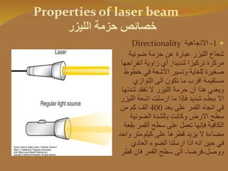 Properties of laser beam
‫الليزر‬ ‫حزمة‬ ‫خصائص‬
1-‫االتجاهية‬Directionality
‫ضوئية‬ ‫حزمة‬ ‫عن‬ ‫عبارة‬ ‫الليزر‬ ‫شعاع‬
‫شديدا‬ ‫تركيزا‬ ‫مركزة‬,‫انفراج‬ ‫زاوية‬ ‫أي‬‫ها‬
‫خ‬ ‫في‬ ‫االشعة‬ ‫وتسير‬ ‫للغاية‬ ‫صغيرة‬‫طوط‬
‫التوازي‬ ‫الى‬ ‫تكون‬ ‫ما‬ ‫اقرب‬ ‫مستقيمة‬
‫ش‬ ‫تفقد‬ ‫ال‬ ‫الليزر‬ ‫حزمة‬ ‫ان‬ ‫هذا‬ ‫ويعني‬‫دتها‬
‫ال‬ ‫اشعة‬ ‫ارسلت‬ ‫ما‬ ‫فإذا‬ ‫شديد‬ ‫ببطء‬ ‫اال‬‫ليزر‬
‫بعد‬ ‫على‬ ‫القمر‬ ‫اتجاه‬ ‫في‬400‫من‬ ‫كم‬ ‫الف‬
‫الضوئية‬ ‫بالشدة‬ ‫وكانت‬ ‫االرض‬ ‫سطح‬
‫ب‬ ‫القمر‬ ‫سطح‬ ‫على‬ ‫تعمل‬ ‫فإنها‬ ‫الكافية‬‫قعة‬
‫و‬ ‫كيلومتر‬ ‫على‬ ‫قطرها‬ ‫يزيد‬ ‫ال‬ ‫مضاءة‬‫احد‬
‫العادي‬ ‫الضوء‬ ‫ارسلنا‬ ‫اذا‬ ‫انه‬ ‫حين‬ ‫في‬
‫ووصل‬-‫فرضا‬-‫ق‬ ‫فان‬ ‫القمر‬ ‫سطح‬ ‫الى‬‫طر‬
 