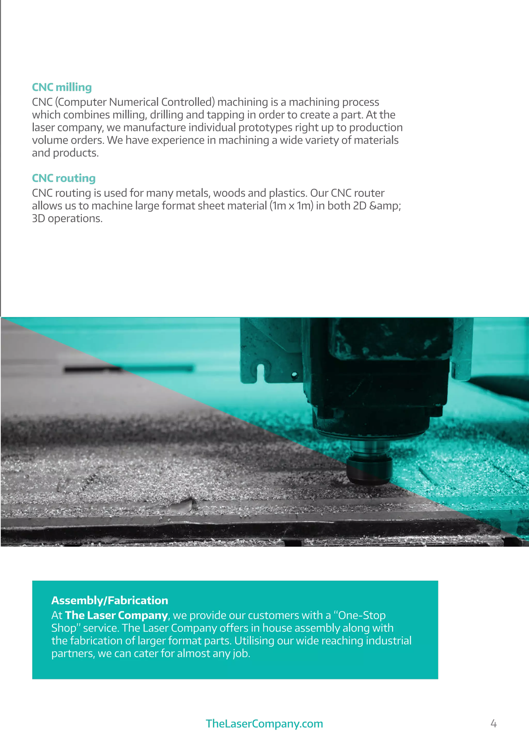 TheLaserCompany.com 4
CNC milling
CNC (Computer Numerical Controlled) machining is a machining process
which combines milling, drilling and tapping in order to create a part. At the
laser company, we manufacture individual prototypes right up to production
volume orders. We have experience in machining a wide variety of materials
and products.
CNC routing
CNC routing is used for many metals, woods and plastics. Our CNC router
allows us to machine large format sheet material (1m x 1m) in both 2D &amp;
3D operations.
Assembly/Fabrication
At The Laser Company, we provide our customers with a “One-Stop
Shop” service. The Laser Company offers in house assembly along with
the fabrication of larger format parts. Utilising our wide reaching industrial
partners, we can cater for almost any job.
 