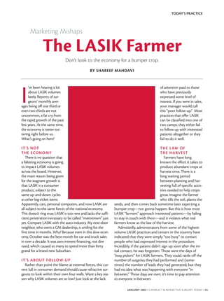 TODAY’S PRACTICE



      Marketing Mishaps

              The LASIK Farmer
                               Don’t look to the economy for a bumper crop.
                                               BY SHAREEF MAHDAVI




I
     ’ve been hearing a lot                                                                      of attention paid to those
     about LASIK volumes                                                                         who have previously
     lately. Reports of sur-                                                                     expressed some level of
     geons’ monthly aver-                                                                        interest. If you were in sales,
ages being off one third or                                                                      your manager would call
even two thirds are not                                                                          this “poor follow-up.” Most
uncommon, a far cry from                                                                         practices that offer LASIK
the rapid growth of the past                                                                     can be classified into one of
few years. At the same time,                                                                     two camps: they either fail
the economy is teeter-tot-                                                                       to follow up with interested
tering right before us.                                                                          patients altogether or they
What’s going on here?                                                                            fail to do it well.

IT’S NOT                                                                                         THE L AW OF
THE ECONOMY                                                                                      THE HARVE ST
   There is no question that                                                                        Farmers have long
a faltering economy is going                                                                     known the effort it takes to
to impact LASIK volumes                                                                          produce abundant crops at
across the board. However,                                                                       harvest time. There is a
the main reason being given                                                                      long waiting period
for the stagnant growth is                                                                       between planting and har-
that LASIK is a consumer                                                                         vesting full of specific activ-
product, subject to the                                                                          ities needed to help crops
same up-and-down cycles                                                                          grow. Imagine the farmer
as other big-ticket items.                                                                       who tills the soil, plants the
Apparently, cars, personal computers, and now LASIK are         seeds, and then comes back sometime later expecting a
all subject to the same forces of the national economy.         bumper crop—not gonna happen. But this is how most
This doesn’t ring true; LASIK is too new and lacks the suffi-   LASIK “farmers” approach interested patients—by failing
cient penetration necessary to be called “mainstream” just      to stay in touch with them—and it violates what real
yet. Compare LASIK with the auto industry. My next-door         farmers know as the law of the harvest.
neighbor, who owns a GM dealership, is smiling for the             Admittedly, administrators from some of the highest-
first time in months. Why? Because even in this slow econ-      volume LASIK practices and centers in the country have
omy, October was the best month for car and truck sales         indicated that they were simply “too busy” to contact
in over a decade. It was zero-interest financing, not dire      people who had expressed interest in the procedure.
need, which caused so many to spend more than forty             Incredibly, if the patient didn’t sign up soon after the ini-
grand for a brand new Suburban.                                 tial contact, he was forgotten. Those were the days of
                                                                “easy pickins” for LASIK farmers. They could rattle off the
IT’S ABOUT F OLLOW-UP                                           number of surgeries they had performed and (some-
  Rather than point the blame at external forces, this cur-     times) the number of leads they had generated, but they
rent lull in consumer demand should cause refractive sur-       had no idea what was happening with everyone “in
geons to look within their own four walls. Want a key rea-      between.” Those days are over; it’s time to pay attention
son why LASIK volumes are so low? Just look at the lack         to everyone in between.

                                                                         JANUARY 2002 I CATARACT & REFRACTIVE SURGERY TODAY I 55
 