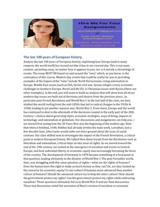 The last 100 years of European history.
Analyze the last 100 years of European history, explaining how Europe (and in many
respects, the world itself) has turned out like it has in our current day. This is not some
random, sprawling essay, no matter how it appears to you, nor is it merely a chronology of
events. The essay MUST BE based on and around the “isms” which, as you know, is the
centerpiece of this course. Modern-day events that could be useful for you in providing
examples of the impact of the “isms” include North Korea issues, rising nationalism in
Europe, Middle East issues (such as ISIS, Syrian civil war, Syrian refugee crisis), economic
challenges in Southern Europe, Brexit and the EU, or Ukrainian issues with Russia (there are
other examples). In the end, you will want to build an analysis that will show how all of our
modern-day issues are built out of decisions and choices from the previous years…in
particular post-French Revolution and World War I. In the last half of the class, we have
studied the world reeling from the mid-1850s that led to radical changes in the 1920s &
1930s leading to yet another massive war, World War 2. From there, Europe and the world
has continued to deal in the aftermath of the decisions created in the early part of the 20th
Century—choices about governing styles, economic strategies, ways of living, impacts of
technology, and nationalism or globalism. Our discussions and assignments can help you—
we started first noting how the 30 Years War was the beginning of the modern age. Note
that when it finished, 1648, Hobbes had already written his main work, Leviathan. Just a
few decades later, John Locke would stake out more ground about the issue of social
contract. Our class shifted next to investigate the impact of the French Revolution, a critical
point in modern European history. We talked then about trends from the Revolution such as
liberalism and nationalism, critical steps on this issue of rights. As we moved toward the
end of the 19th century, we looked at the emergence of socialism and events in Central
Europe, and how individual liberty or economic equity was increasingly becoming the focus
of the country. The development of Germany in 1870 became something of a focal point in
that question, leading ultimately to the disaster of World War I. The post-Versailles world,
then, was struggling with this same question of rights—what are the rights of humans?
Does the human have the right to make as much money as they can? Or, are they limited by
the concerns for economic equity? Is one culture of humans more advanced than another
culture of humans? Should the advanced culture try to help the other culture? How should
the government protect my rights? Can the government protect my rights while embracing
socialism? Those questions ultimately led us to World War II and our final discussions.
Those last discussions noted the ascension of Marx’s version of socialism or economic
 