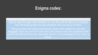 Enigma codes:
Without doubt, the audience will be asking themselves questions, the
whole way through, like whether or not she will be able to complete
her life long bucket list and whether she can do it in time.
The guessing and asking questions means the audience can stay
engaged right up until the very end, this means that the audience will
not be distracted from the storyline which is chronological from start to
finish.
 