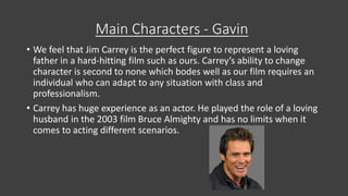 Main Characters - Gavin
• We feel that Jim Carrey is the perfect figure to represent a loving
father in a hard-hitting film such as ours. Carrey’s ability to change
character is second to none which bodes well as our film requires an
individual who can adapt to any situation with class and
professionalism.
• Carrey has huge experience as an actor. He played the role of a loving
husband in the 2003 film Bruce Almighty and has no limits when it
comes to acting different scenarios.
 
