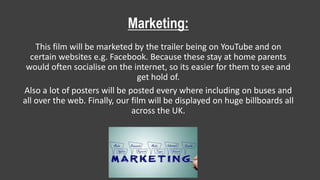 Marketing:
This film will be marketed by the trailer being on YouTube and on
certain websites e.g. Facebook. Because these stay at home parents
would often socialise on the internet, so its easier for them to see and
get hold of.
Also a lot of posters will be posted every where including on buses and
all over the web. Finally, our film will be displayed on huge billboards all
across the UK.
 