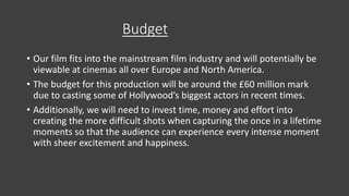 Budget
• Our film fits into the mainstream film industry and will potentially be
viewable at cinemas all over Europe and North America.
• The budget for this production will be around the £60 million mark
due to casting some of Hollywood’s biggest actors in recent times.
• Additionally, we will need to invest time, money and effort into
creating the more difficult shots when capturing the once in a lifetime
moments so that the audience can experience every intense moment
with sheer excitement and happiness.
 