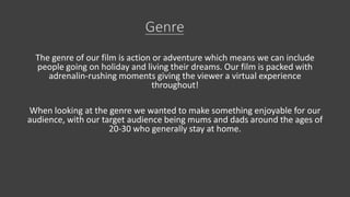 The genre of our film is action or adventure which means we can include
people going on holiday and living their dreams. Our film is packed with
adrenalin-rushing moments giving the viewer a virtual experience
throughout!
When looking at the genre we wanted to make something enjoyable for our
audience, with our target audience being mums and dads around the ages of
20-30 who generally stay at home.
 