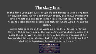 The story line:
In this film a young girl lives a rough life and diagnosed with a long term
illness, as if things weren't bad enough already, she knows she doesn’t
have long left. she decides that she needs a bucket list, and that she
needs to accomplish her dreams and fast. But where would she get the
money?
So she later goes around the world on a road trip, Taking her loving
family with her every step of the way visiting extraordinary places, and
doing things her way. she has the time of her life. Overcoming all her
fears and achieving her dreams. But will she have the time to do it all?
And get to Experience her most important dream?
 