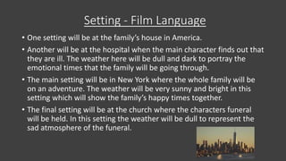 Setting - Film Language
• One setting will be at the family’s house in America.
• Another will be at the hospital when the main character finds out that
they are ill. The weather here will be dull and dark to portray the
emotional times that the family will be going through.
• The main setting will be in New York where the whole family will be
on an adventure. The weather will be very sunny and bright in this
setting which will show the family’s happy times together.
• The final setting will be at the church where the characters funeral
will be held. In this setting the weather will be dull to represent the
sad atmosphere of the funeral.
 