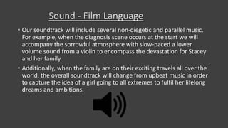 Sound - Film Language
• Our soundtrack will include several non-diegetic and parallel music.
For example, when the diagnosis scene occurs at the start we will
accompany the sorrowful atmosphere with slow-paced a lower
volume sound from a violin to encompass the devastation for Stacey
and her family.
• Additionally, when the family are on their exciting travels all over the
world, the overall soundtrack will change from upbeat music in order
to capture the idea of a girl going to all extremes to fulfil her lifelong
dreams and ambitions.
 