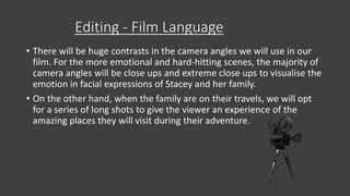 Editing - Film Language
• There will be huge contrasts in the camera angles we will use in our
film. For the more emotional and hard-hitting scenes, the majority of
camera angles will be close ups and extreme close ups to visualise the
emotion in facial expressions of Stacey and her family.
• On the other hand, when the family are on their travels, we will opt
for a series of long shots to give the viewer an experience of the
amazing places they will visit during their adventure.
 