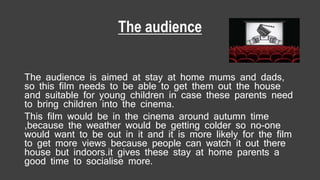 The audience
The audience is aimed at stay at home mums and dads,
so this film needs to be able to get them out the house
and suitable for young children in case these parents need
to bring children into the cinema.
This film would be in the cinema around autumn time
,because the weather would be getting colder so no-one
would want to be out in it and it is more likely for the film
to get more views because people can watch it out there
house but indoors.it gives these stay at home parents a
good time to socialise more.
 