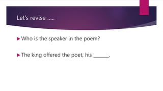 Let’s revise …..
 Who is the speaker in the poem?
 The king offered the poet, his _______.
 