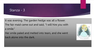 Stanza - 3
It was evening. The garden hedge was all a flower.
The fair maid came out and said, “I will hire you with
a smile.”
Her smile paled and melted into tears, and she went
back alone into the dark.
 