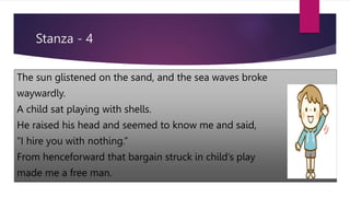 Stanza - 4
The sun glistened on the sand, and the sea waves broke
waywardly.
A child sat playing with shells.
He raised his head and seemed to know me and said,
“I hire you with nothing.”
From henceforward that bargain struck in child’s play
made me a free man.
 