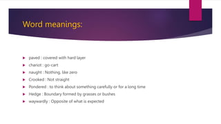 Word meanings:
 paved : covered with hard layer
 chariot : go-cart
 naught : Nothing, like zero
 Crooked : Not straight
 Pondered : to think about something carefully or for a long time
 Hedge : Boundary formed by grasses or bushes
 waywardly : Opposite of what is expected
 