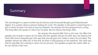 Summary
The Last Bargain is a poem written by the famous and renowned Bengali poet Rabindranath
Tagore. It is a poem about a person looking for a job. The speaker in the poem is searching for a
job in which he does not have to lose his freedom. He receives the first proposal from a King.
The king offers him power in return for his labor. But he refuses the king’s offer.
He receives the second offer from a rich man. He offers the
speaker lots of gold in return for his labor. But the speaker refuses his offer also. He receives the
third offer from a beautiful girl. She says that she will give him smiles in return for his labor. The
speaker refuses her offer too. In the end, he finds a child playing on the seashore. The child says
that he will offer him nothing in return for his services. The speaker accepts the child’s offer as
he can still be a free man.
 