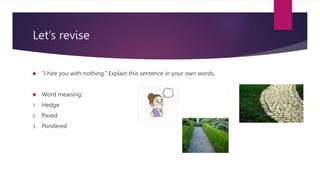 Let’s revise
 “I hire you with nothing.” Explain this sentence in your own words.
 Word meaning:
1. Hedge
2. Paved
3. Pondered
 