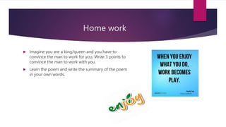 Home work
 Imagine you are a king/queen and you have to
convince the man to work for you. Write 3 points to
convince the man to work with you.
 Learn the poem and write the summary of the poem
in your own words.
 
