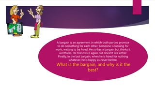 A bargain is an agreement in which both parties promise
to do something for each other. Someone is looking for
work, waiting to be hired. He strikes a bargain but thinks it
worthless. He tries twice again but doesn't like either.
Finally, in the last bargain, when he is hired for nothing
whatever, he is happy as never before.
What is the bargain, and why is it the
best?
 