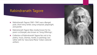 Rabindranath Tagore
 Rabindranath Tagore (1861-1941) was a Bengali
poet, short-story writer, song composer, playwright,
and painter.
 Rabindranath Tagore Was mostly known for his
poem i.e.Gitanjali, also known as 'Song Offerings',
 Collection of Rabindranath Tagore lies not in his
poetry, music, dramas, novels, or paintings, but
rather with his “Jana Gana Mana” India’s national
anthem.
 