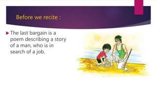 Before we recite :
 The last bargain is a
poem describing a story
of a man, who is in
search of a job.
 