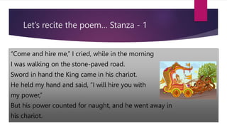 Let’s recite the poem… Stanza - 1
“Come and hire me,” I cried, while in the morning
I was walking on the stone-paved road.
Sword in hand the King came in his chariot.
He held my hand and said, “I will hire you with
my power,”
But his power counted for naught, and he went away in
his chariot.
 