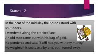 Stanza - 2
In the heat of the mid-day the houses stood with
shut doors.
I wandered along the crooked lane.
An old man came out with his bag of gold.
He pondered and said, “I will hire you with my money.”
He weighed his coins one by one, but I turned away.
 