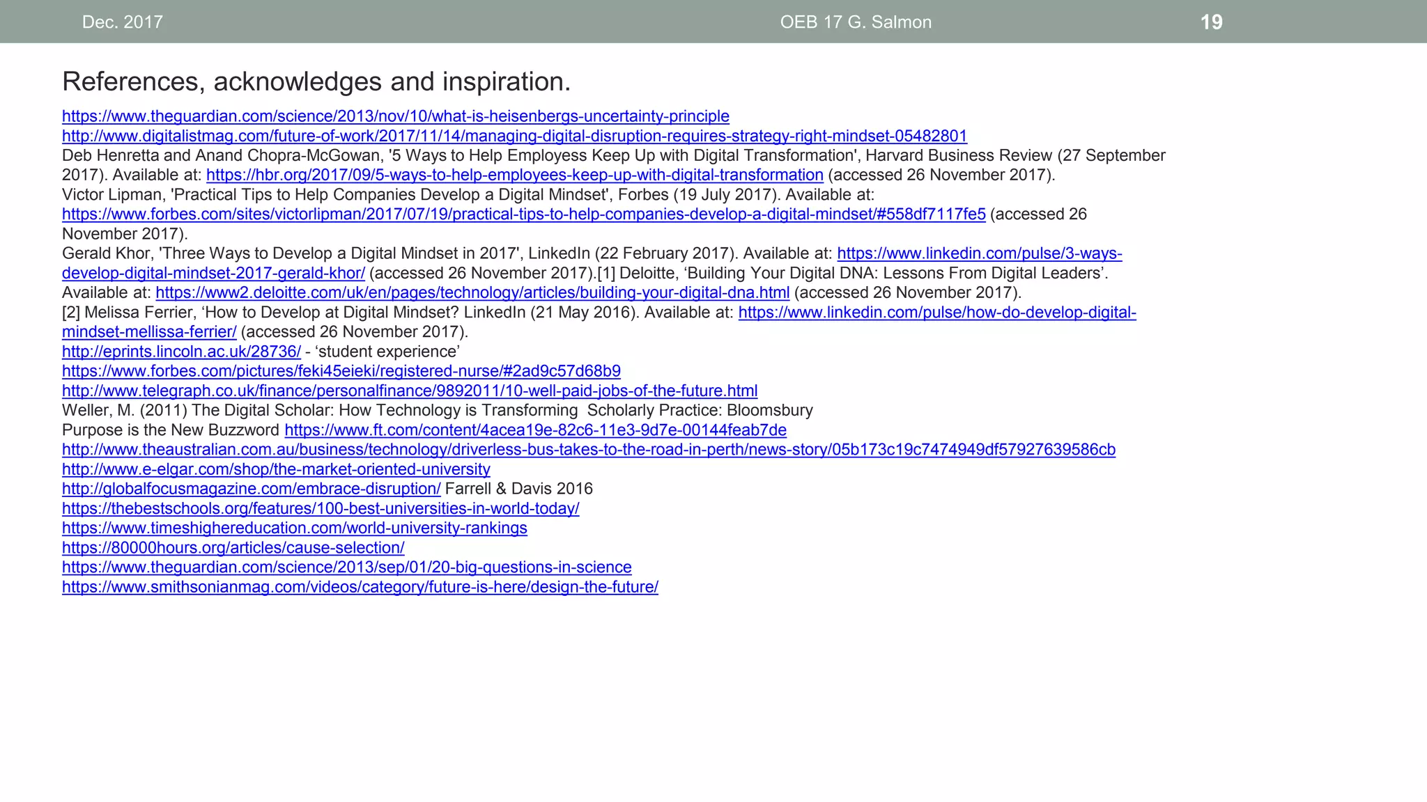 Dec. 2017 OEB 17 G. Salmon 19
https://www.theguardian.com/science/2013/nov/10/what-is-heisenbergs-uncertainty-principle
http://www.digitalistmag.com/future-of-work/2017/11/14/managing-digital-disruption-requires-strategy-right-mindset-05482801
Deb Henretta and Anand Chopra-McGowan, '5 Ways to Help Employess Keep Up with Digital Transformation', Harvard Business Review (27 September
2017). Available at: https://hbr.org/2017/09/5-ways-to-help-employees-keep-up-with-digital-transformation (accessed 26 November 2017).
Victor Lipman, 'Practical Tips to Help Companies Develop a Digital Mindset', Forbes (19 July 2017). Available at:
https://www.forbes.com/sites/victorlipman/2017/07/19/practical-tips-to-help-companies-develop-a-digital-mindset/#558df7117fe5 (accessed 26
November 2017).
Gerald Khor, 'Three Ways to Develop a Digital Mindset in 2017', LinkedIn (22 February 2017). Available at: https://www.linkedin.com/pulse/3-ways-
develop-digital-mindset-2017-gerald-khor/ (accessed 26 November 2017).[1] Deloitte, ‘Building Your Digital DNA: Lessons From Digital Leaders’.
Available at: https://www2.deloitte.com/uk/en/pages/technology/articles/building-your-digital-dna.html (accessed 26 November 2017).
[2] Melissa Ferrier, ‘How to Develop at Digital Mindset? LinkedIn (21 May 2016). Available at: https://www.linkedin.com/pulse/how-do-develop-digital-
mindset-mellissa-ferrier/ (accessed 26 November 2017).
http://eprints.lincoln.ac.uk/28736/ - ‘student experience’
https://www.forbes.com/pictures/feki45eieki/registered-nurse/#2ad9c57d68b9
http://www.telegraph.co.uk/finance/personalfinance/9892011/10-well-paid-jobs-of-the-future.html
Weller, M. (2011) The Digital Scholar: How Technology is Transforming Scholarly Practice: Bloomsbury
Purpose is the New Buzzword https://www.ft.com/content/4acea19e-82c6-11e3-9d7e-00144feab7de
http://www.theaustralian.com.au/business/technology/driverless-bus-takes-to-the-road-in-perth/news-story/05b173c19c7474949df57927639586cb
http://www.e-elgar.com/shop/the-market-oriented-university
http://globalfocusmagazine.com/embrace-disruption/ Farrell & Davis 2016
https://thebestschools.org/features/100-best-universities-in-world-today/
https://www.timeshighereducation.com/world-university-rankings
https://80000hours.org/articles/cause-selection/
https://www.theguardian.com/science/2013/sep/01/20-big-questions-in-science
https://www.smithsonianmag.com/videos/category/future-is-here/design-the-future/
References, acknowledges and inspiration.
 