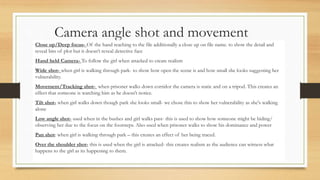 Camera angle shot and movement
Close up/Deep focus- Of the hand reaching to the file additionally a close up on file name. to show the detail and
reveal bits of plot but it doesn’t reveal detective face
Hand held Camera- To follow the girl when attacked to create realism
Wide shot- when girl is walking through park- to show how open the scene is and how small she looks suggesting her
vulnerability.
Movement/Tracking shot- when prisoner walks down corridor the camera is static and on a tripod. This creates an
effect that someone is watching him as he doesn’t notice.
Tilt shot- when girl walks down though park she looks small- we chose this to show her vulnerability as she's walking
alone
Low angle shot- used when in the bushes and girl walks past- this is used to show how someone might be hiding/
observing her due to the focus on the footsteps. Also used when prisoner walks to show his dominance and power
Pan shot: when girl is walking through park – this creates an effect of her being traced.
Over the shoulder shot- this is used when the girl is attacked- this creates realism as the audience can witness what
happens to the girl as its happening to them.
 