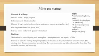 Mise en scene
Costume & Makeup:
Prisoner outfit- Orange jumpsuit
Policeman outfit- black suit & hat
Hitmen: all black outfit (no hood) (as an audience we only see arms and no face)
Girl- brighter colours, hat, gloves, scarf,
Girl had broses on her neck (pained with makeup)
Lighting:
Minimalistic its natural lighting, dark atmosphere creates gloominess and mystery of film.
Because its set in the evening the lighting will be darker & trees in the park will create a shadow effect. The
clothing from the men contrast the girls clothing she wears more warm and light colours rather than dark. This
shows her pureness and innocence
Props:
Police handcuffs ,glasses,
badge,
Cloth with sleeping liquid
Car (Dark navy)
File (for opening scene)
Headphones,
backpack,
String to tie girl up
 