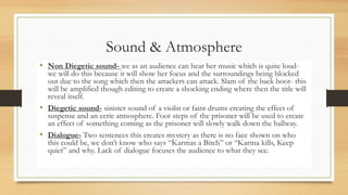 Sound & Atmosphere
• Non Diegetic sound- we as an audience can hear her music which is quite loud-
we will do this because it will show her focus and the surroundings being blocked
out due to the song which then the attackers can attack. Slam of the back boot- this
will be amplified though editing to create a shocking ending where then the title will
reveal itself.
• Diegetic sound- sinister sound of a violin or faint drums creating the effect of
suspense and an eerie atmosphere. Foot steps of the prisoner will be used to create
an effect of something coming as the prisoner will slowly walk down the hallway.
• Dialogue- Two sentences this creates mystery as there is no face shown on who
this could be, we don’t know who says “Karmas a Bitch” or “Karma kills, Keep
quiet” and why. Lack of dialogue focuses the audience to what they see.
 
