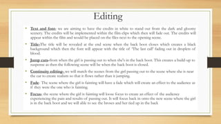 Editing
• Text and font- we are aiming to have the credits in white to stand out from the dark and gloomy
scenery. The credits will be implemented within the film clips which then will fade out. The credits will
appear within the film and would be placed on the files next to the opening scene.
• Title-The title will be revealed at the end scene when the back boot closes which creates a black
background which then the font will appear with the title of ‘The last call’ fading out in droplets of
blood.
• Jump cuts-from when the girl is passing out to when she's in the back boot. This creates a build-up to
suspense as then the following scene will be when the back boot is closed.
• Continuity editing- we will match the scenes from the girl passing out to the scene where she is near
the car to create realism so that it flows rather than it jumping.
• Fade- The scene where the girl is fainting will have a fade which will create an effect to the audience as
if they were the one who is fainting.
• Focus- the scene where the girl is fainting will loose focus to create an effect of the audience
experiencing the pain and results of passing out. It will focus back in onto the new scene where the girl
is in the back boot and we will able to see the broses and her tied up in the back
 