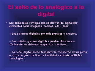 El salto de lo analógico a lo
            digital
• Las principales ventajas que se derivan de digitalizar
  elementos como imágenes, sonidos, etc., son:

  - Los sistemas digitales son más precisos y exactos.

  - Las señales que son digitales pueden almacenarse
  fácilmente en sistemas magnéticos u ópticos.

  - La señal digital puede transmitirse fácilmente de un punto
  a otro con gran facilidad y fiabilidad mediante múltiples
  tecnologías.
 