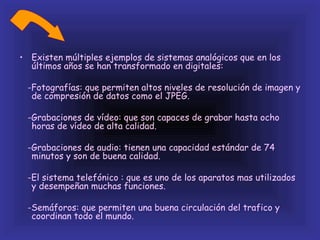 • Existen múltiples ejemplos de sistemas analógicos que en los
  últimos años se han transformado en digitales:

 -Fotografías: que permiten altos niveles de resolución de imagen y
  de compresión de datos como el JPEG.

 -Grabaciones de vídeo: que son capaces de grabar hasta ocho
  horas de vídeo de alta calidad.

 -Grabaciones de audio: tienen una capacidad estándar de 74
  minutos y son de buena calidad.

 -El sistema telefónico : que es uno de los aparatos mas utilizados
  y desempeñan muchas funciones.

 -Semáforos: que permiten una buena circulación del trafico y
  coordinan todo el mundo.
 