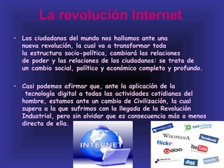 La revolución Internet
• Los ciudadanos del mundo nos hallamos ante una
  nueva revolución, la cual va a transformar toda
  la estructura socio-política, cambiará las relaciones
  de poder y las relaciones de los ciudadanos: se trata de
  un cambio social, político y económico completo y profundo.

• Casi podemos afirmar que, ante la aplicación de la
   tecnología digital a todas las actividades cotidianas del
  hombre, estamos ante un cambio de Civilización, la cual
  supera a la que sufrimos con la llegada de la Revolución
  Industrial, pero sin olvidar que es consecuencia más o menos
  directa de ella.
 