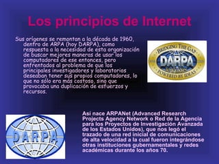 Los principios de Internet
Sus orígenes se remontan a la década de 1960,
   dentro de ARPA (hoy DARPA), como
   respuesta a la necesidad de esta organización
   de buscar mejores maneras de usar los
   computadores de ese entonces, pero
   enfrentados al problema de que los
   principales investigadores y laboratorios
   deseaban tener sus propios computadores, lo
   que no sólo era más costoso, sino que
   provocaba una duplicación de esfuerzos y
   recursos.



                         Así nace ARPANet (Advanced Research
                         Projects Agency Network o Red de la Agencia
                         para los Proyectos de Investigación Avanzada
                         de los Estados Unidos), que nos legó el
                         trazado de una red inicial de comunicaciones
                         de alta velocidad a la cual fueron integrándose
                         otras instituciones gubernamentales y redes
                         académicas durante los años 70.
 