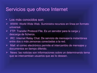 Servicios que ofrece Internet
• Los más conocidos son:
 WWW: World Wide Web. Suministra recursos en línea en formato
  universal.
 FTP: Transfer Protocol File. Es un servidor para la carga y
  descarga de ficheros.
 IRC: Internet Relay Chat. De servicio de mensajería instantánea
  entre dos o más personas conectadas a la red.
 Mail: el correo electrónico permite el intercambio de mensajes y
  documentos en tiempo diferido.
 News: las noticias son informaciones sobre un determinando tema
  que se intercambian usuarios que así lo desean.
 