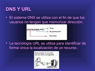 DNS Y URL
• El sistema DNS se utiliza con el fin de que los
  usuarios no tengan que memorizar dirección.




• La tecnología URL se utiliza para identificar de
  forma única la localización de un recurso.
 