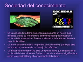 Sociedad del conocimiento




•   En la sociedad moderna nos encontramos ante un nuevo ciclo
    histórico al que se le denomina como sociedad postindustrial o
    sociedad de información. En esa sociedad la información tiene un
    valor indiscutible.
•   La información en misma no genera conocimiento y para que este
    se produzca, se necesita un trabajo de reflexión.
•   La influencia de Internet ha sido una pieza clave que surgiera esta
    sociedad del conocimiento. Se ha producido adelantos significativos
    como la accesibilidad y el conocimiento del mismo.
 