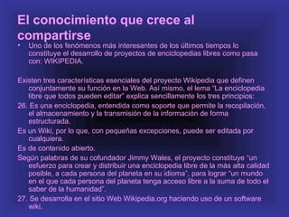 El conocimiento que crece al
compartirse
•   Uno de los fenómenos más interesantes de los últimos tiempos lo
    constituye el desarrollo de proyectos de enciclopedias libres como pasa
    con: WIKIPEDIA.

Existen tres características esenciales del proyecto Wikipedia que definen
   conjuntamente su función en la Web. Así mismo, el lema “La enciclopedia
   libre que todos pueden editar” explica sencillamente los tres principios:
26. Es una enciclopedia, entendida como soporte que permite la recopilación,
   el almacenamiento y la transmisión de la información de forma
   estructurada.
Es un Wiki, por lo que, con pequeñas excepciones, puede ser editada por
   cualquiera.
Es de contenido abierto.
Según palabras de su cofundador Jimmy Wales, el proyecto constituye “un
   esfuerzo para crear y distribuir una enciclopedia libre de la más alta calidad
   posible, a cada persona del planeta en su idioma”, para lograr “un mundo
   en el que cada persona del planeta tenga acceso libre a la suma de todo el
   saber de la humanidad”.
27. Se desarrolla en el sitio Web Wikipedia.org haciendo uso de un software
   wiki.
 